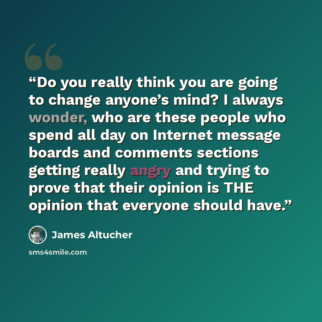 “Do you really think you are going to change anyone’s mind? I always wonder, who are these people who spend all day on Internet message boards and comments sections getting really angry and trying to prove that their opinion is THE opinion that everyone should have.” quote by James Altucher
