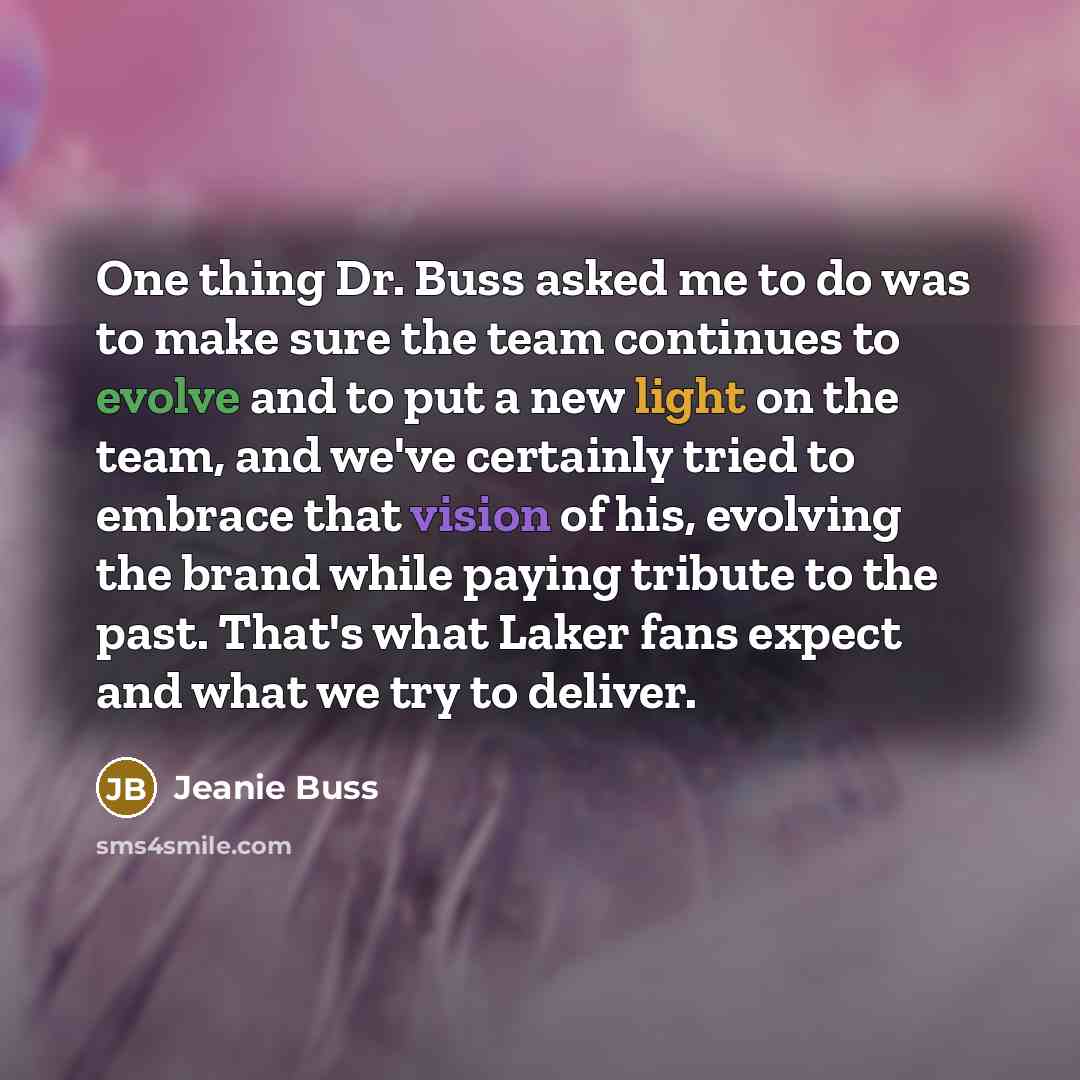 “One thing Dr. Buss asked me to do was to make sure the team continues to evolve and to put a new light on the team, and we've certainly tried to embrace that vision of his, evolving the brand while paying tribute to the past. That's what Laker fans expect and what we try to deliver.” quote by Jeanie Buss