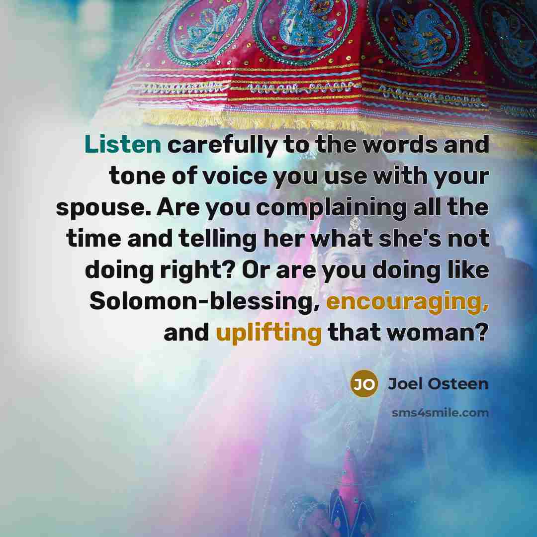“Listen carefully to the words and tone of voice you use with your spouse. Are you complaining all the time and telling her what she's not doing right? Or are you doing like Solomon-blessing, encouraging, and uplifting that woman?” quote by Joel Osteen