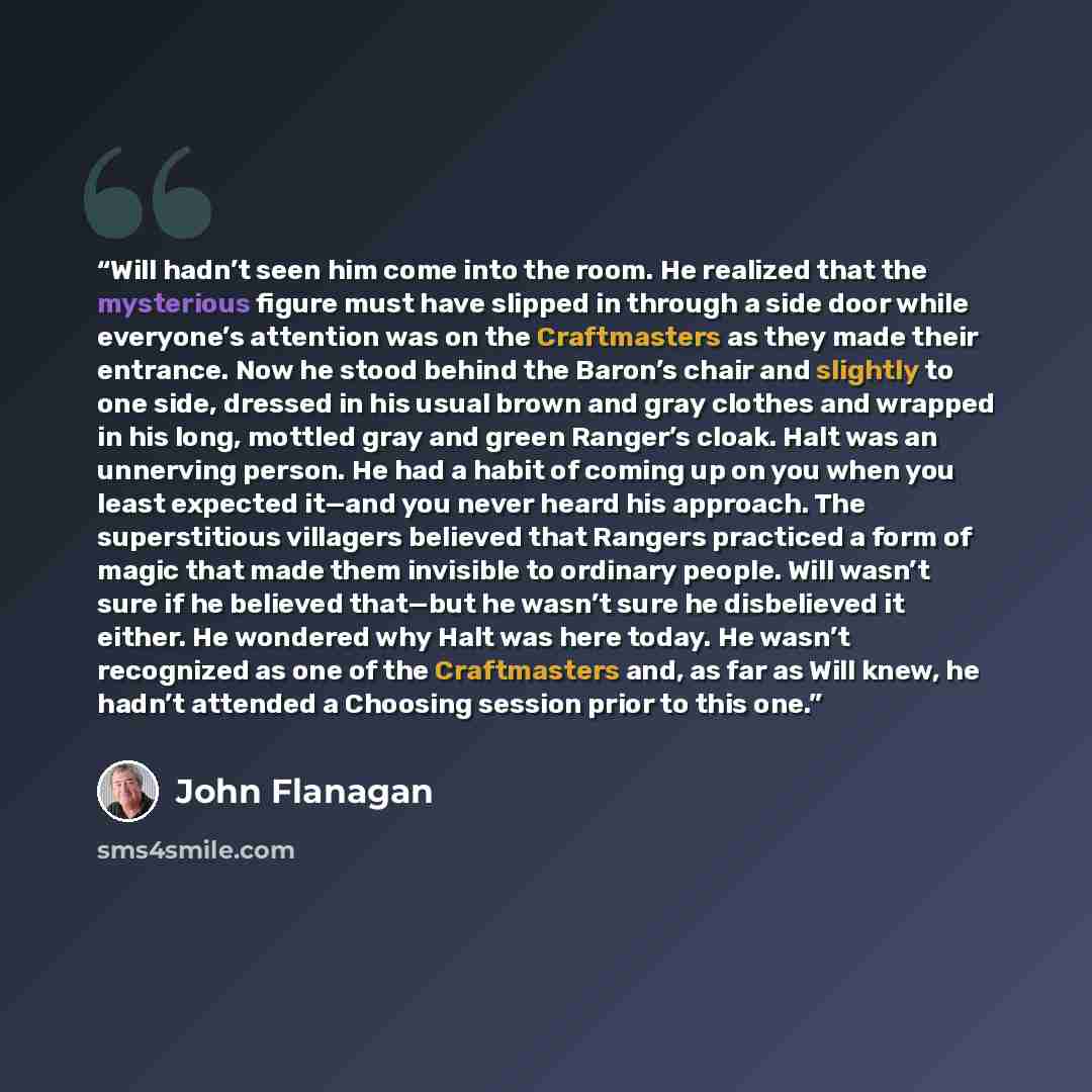 “Will hadn’t seen him come into the room. He realized that the mysterious figure must have slipped in through a side door while everyone’s attention was on the Craftmasters as they made their entrance. Now he stood behind the Baron’s chair and slightly to one side, dressed in his usual brown and…” quote by John Flanagan