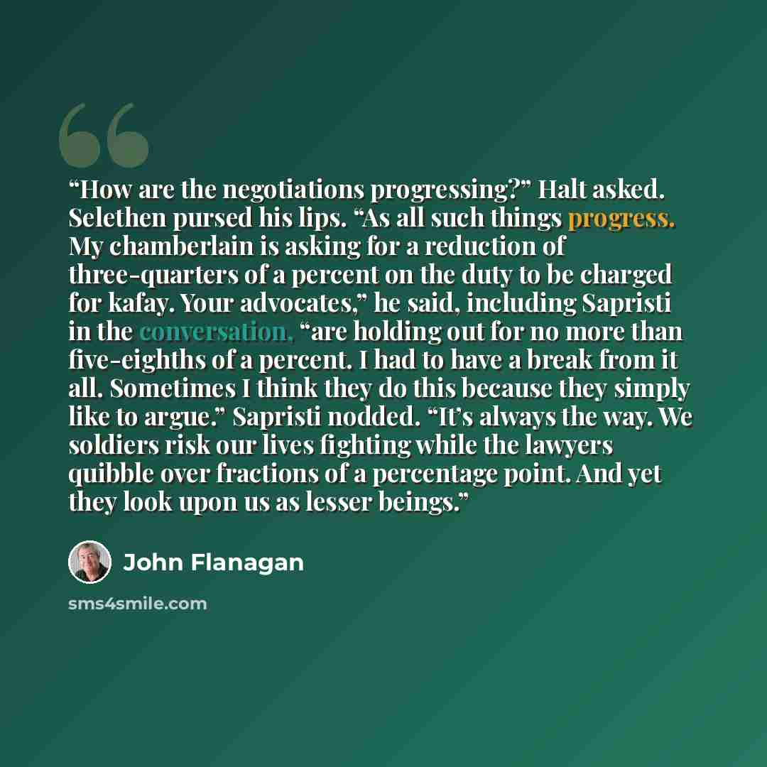 “How are the negotiations progressing?” Halt asked. Selethen pursed his lips. “As all such things progress. My chamberlain is asking for a reduction of three-quarters of a percent on the duty to be charged for kafay. Your advocates,” he said, including Sapristi in the conversation, “are holding out…” quote by John Flanagan