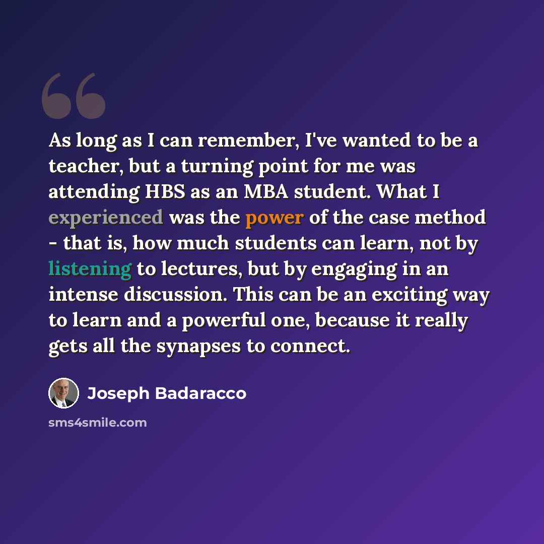 “As long as I can remember, I've wanted to be a teacher, but a turning point for me was attending HBS as an MBA student. What I experienced was the power of the case method - that is, how much students can learn, not by listening to lectures, but by engaging in an intense discussion. This can be an…” quote by Joseph Badaracco