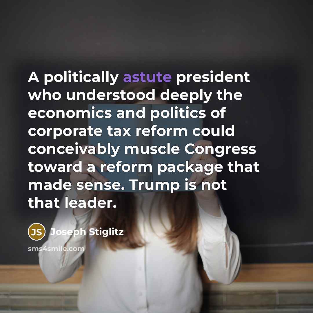 “A politically astute president who understood deeply the economics and politics of corporate tax reform could conceivably muscle Congress toward a reform package that made sense. Trump is not that leader.” quote by Joseph Stiglitz