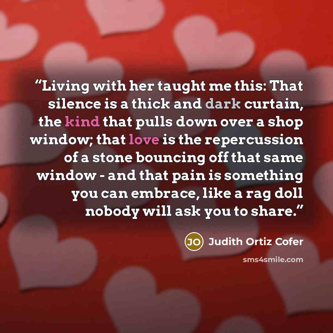 “Living with her taught me this: That silence is a thick and dark curtain, the kind that pulls down over a shop window; that love is the repercussion of a stone bouncing off that same window - and that pain is something you can embrace, like a rag doll nobody will ask you to share.” quote by Judith Ortiz Cofer