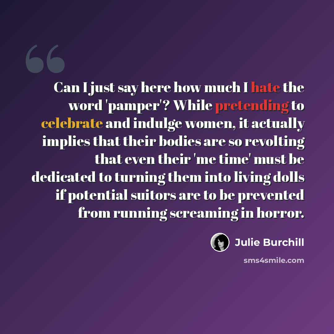 “Can I just say here how much I hate the word 'pamper'? While pretending to celebrate and indulge women, it actually implies that their bodies are so revolting that even their 'me time' must be dedicated to turning them into living dolls if potential suitors are to be prevented from running…” quote by Julie Burchill
