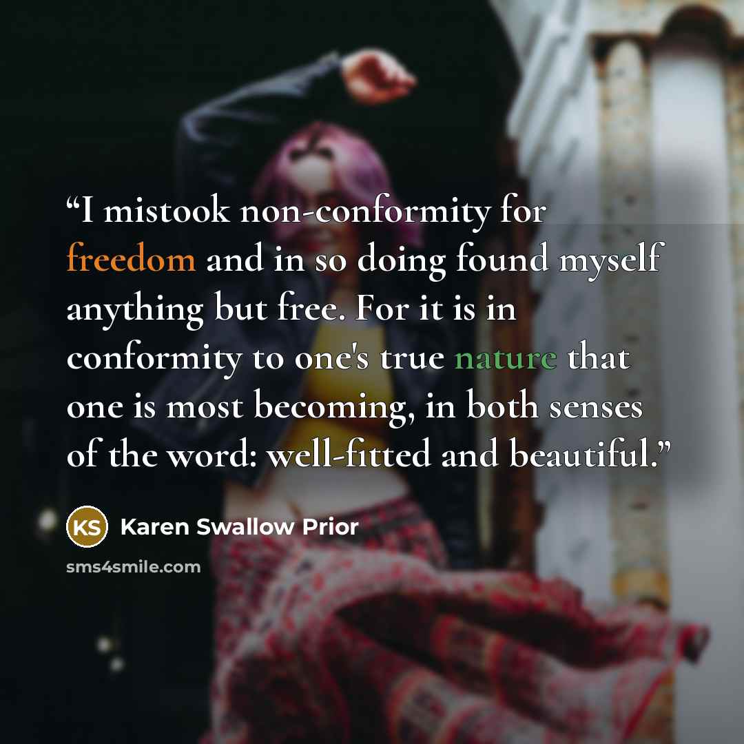 “I mistook non-conformity for freedom and in so doing found myself anything but free. For it is in conformity to one's true nature that one is most becoming, in both senses of the word: well-fitted and beautiful.” quote by Karen Swallow Prior
