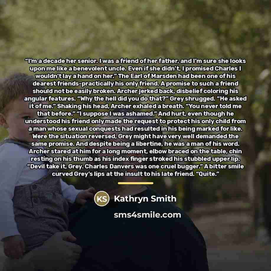“I’m a decade her senior. I was a friend of her father, and I’m sure she looks upon me like a benevolent uncle. Even if she didn’t, I promised Charles I wouldn’t lay a hand on her.” The Earl of Marsden had been one of his dearest friends-practically his only friend. A promise to such a friend…” quote by Kathryn Smith