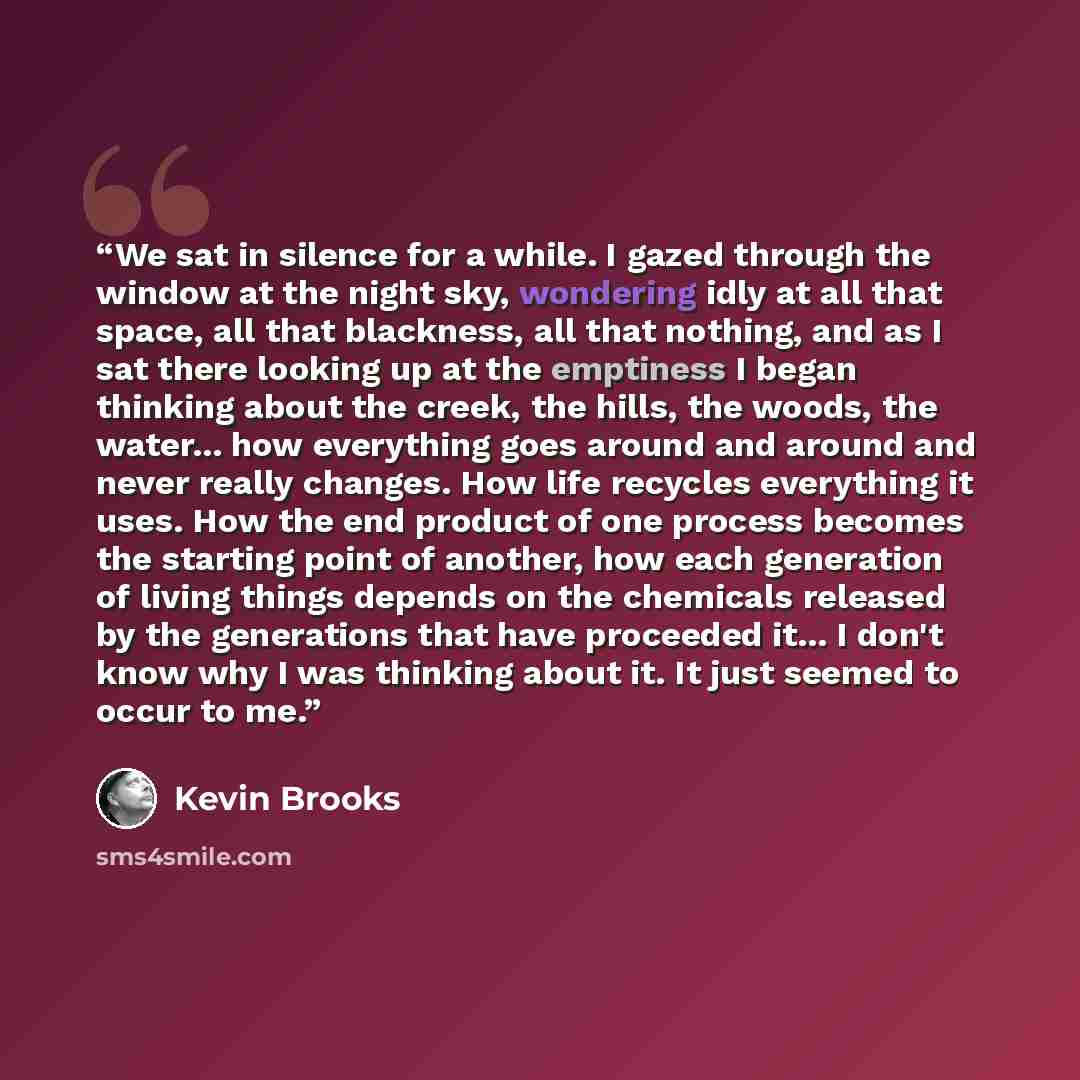 “We sat in silence for a while. I gazed through the window at the night sky, wondering idly at all that space, all that blackness, all that nothing, and as I sat there looking up at the emptiness I began thinking about the creek, the hills, the woods, the water... how everything goes around and…” quote by Kevin Brooks
