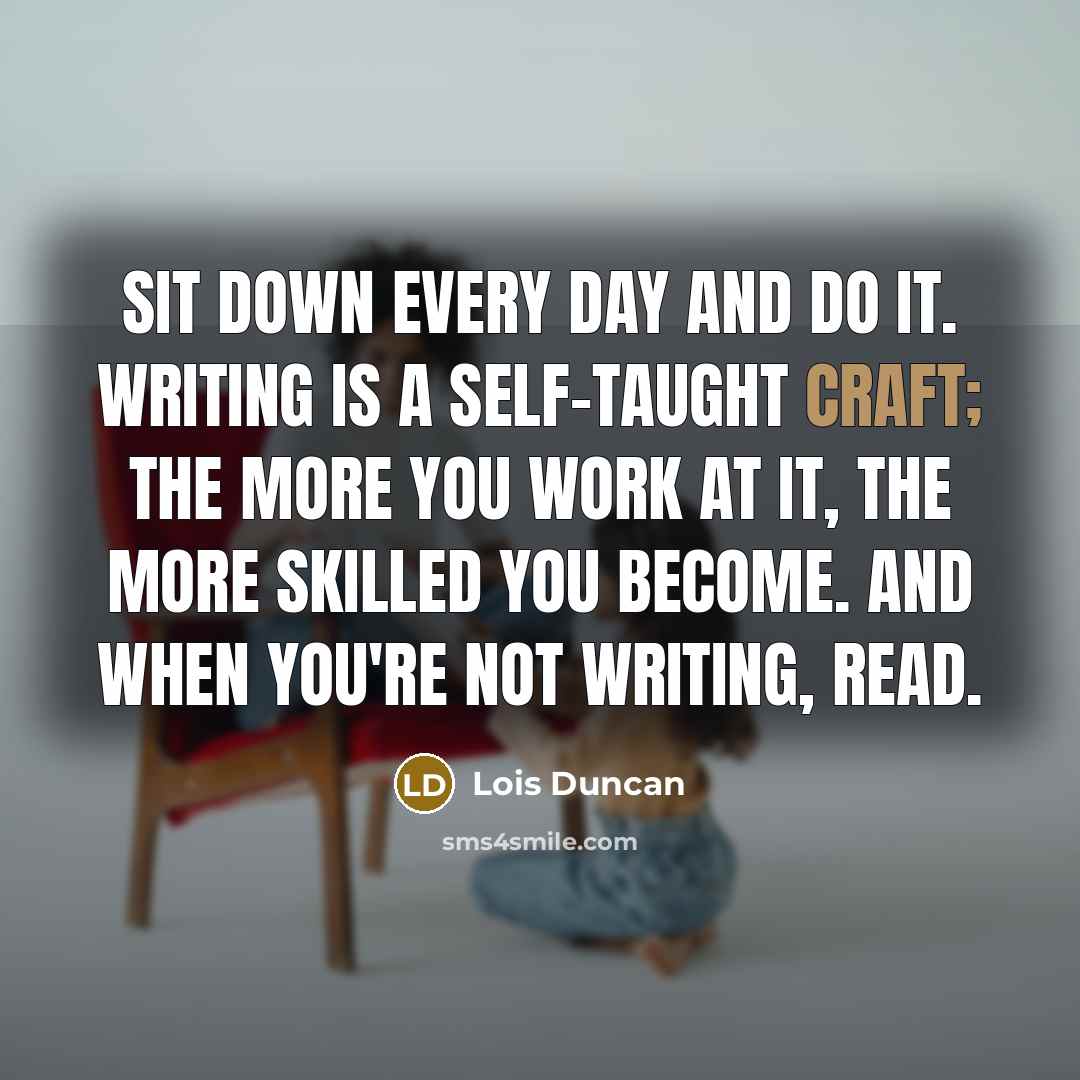 “Sit down every day and DO IT. Writing is a self-taught craft; the more you work at it, the more skilled you become. And when you're not writing, READ.” quote by Lois Duncan