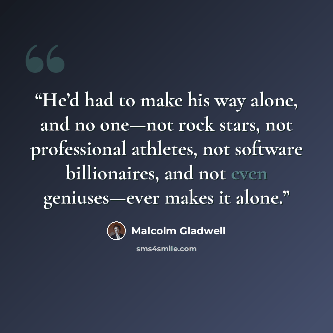 “He’d had to make his way alone, and no one—not rock stars, not professional athletes, not software billionaires, and not even geniuses—ever makes it alone.” quote by Malcolm Gladwell