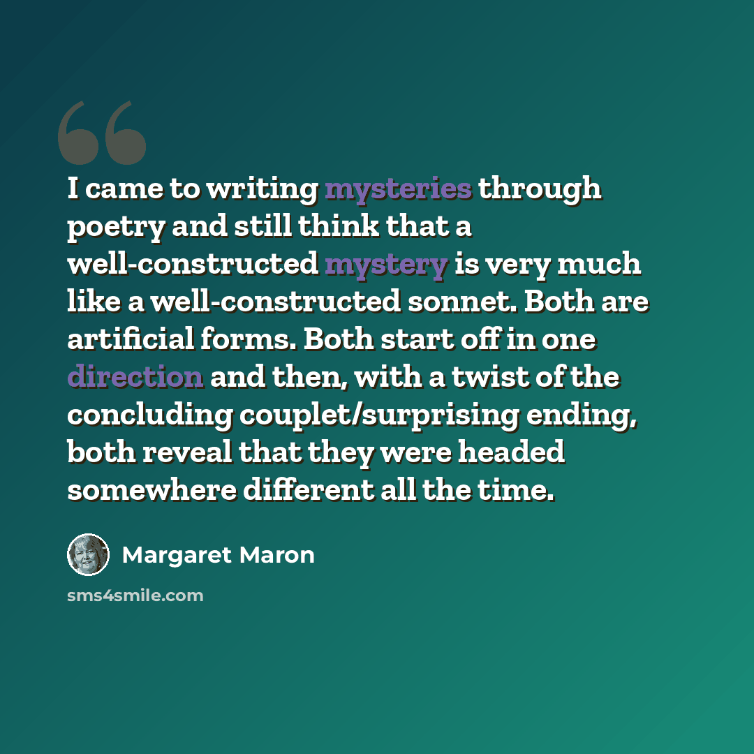 “I came to writing mysteries through poetry and still think that a well-constructed mystery is very much like a well-constructed sonnet. Both are artificial forms. Both start off in one direction and then, with a twist of the concluding couplet/surprising ending, both reveal that they were headed…” quote by Margaret Maron