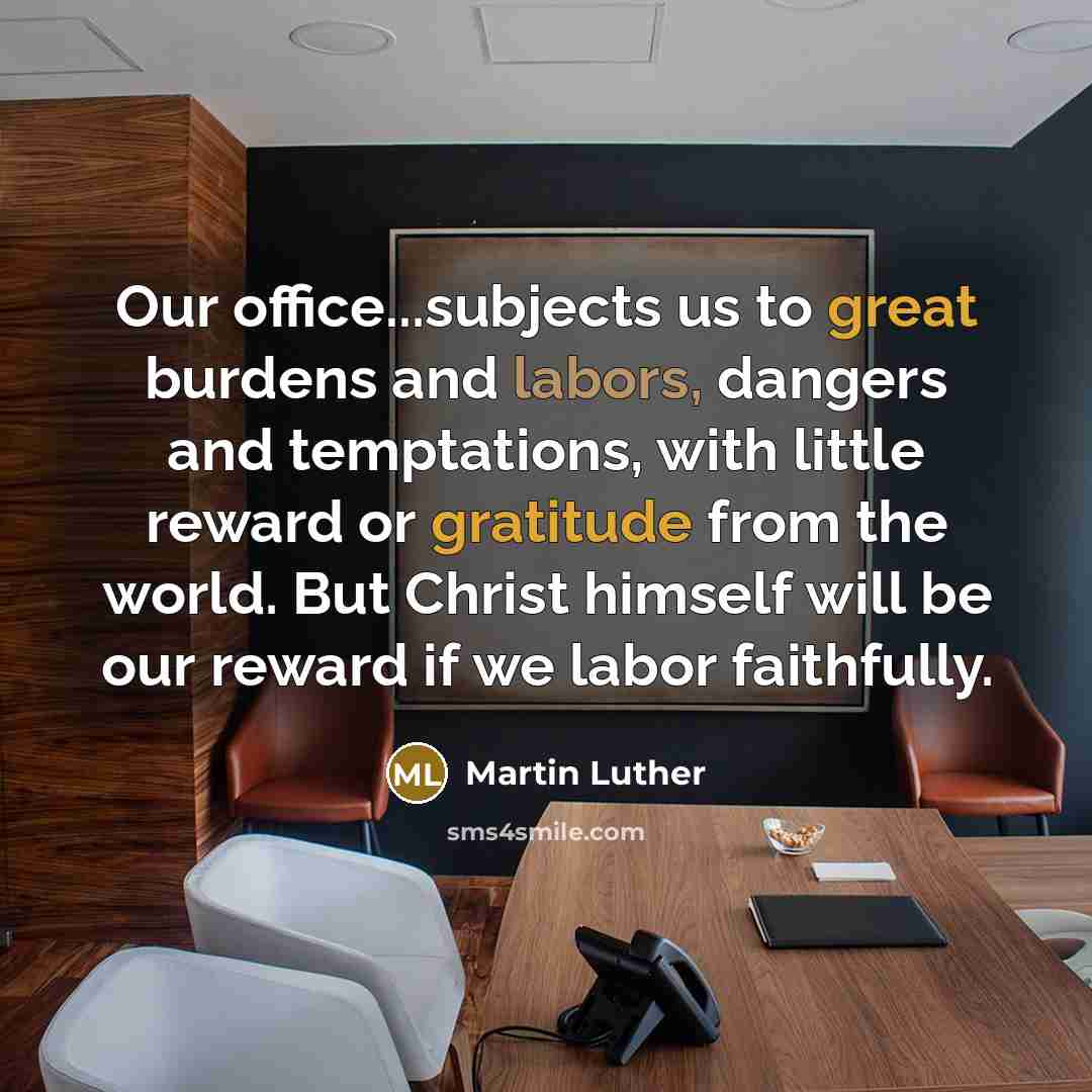 “Our office...subjects us to great burdens and labors, dangers and temptations, with little reward or gratitude from the world. But Christ himself will be our reward if we labor faithfully.” quote by Martin Luther