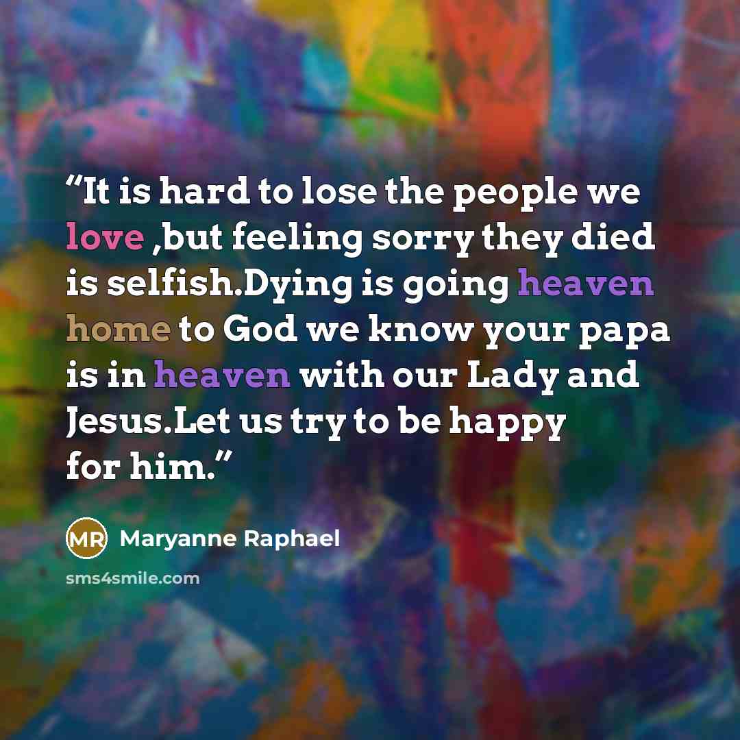 “It is hard to lose the people we love ,but feeling sorry they died is selfish.Dying is going heaven home to God we know your papa is in heaven with our Lady and Jesus.Let us try to be happy for him.” quote by Maryanne Raphael