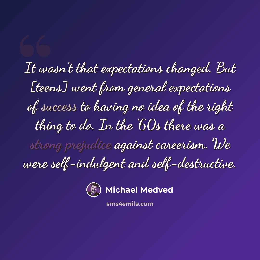 “It wasn't that expectations changed. But [teens] went from general expectations of success to having no idea of the right thing to do. In the '60s there was a strong prejudice against careerism. We were self-indulgent and self-destructive.” quote by Michael Medved