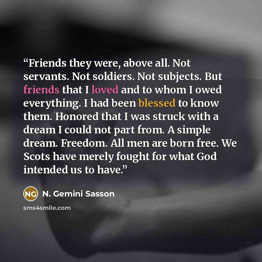 “Friends they were, above all. Not servants. Not soldiers. Not subjects. But friends that I loved and to whom I owed everything. I had been blessed to know them. Honored that I was struck with a dream I could not part from. A simple dream. Freedom. All men are born free. We Scots have merely fought…” quote by N. Gemini Sasson