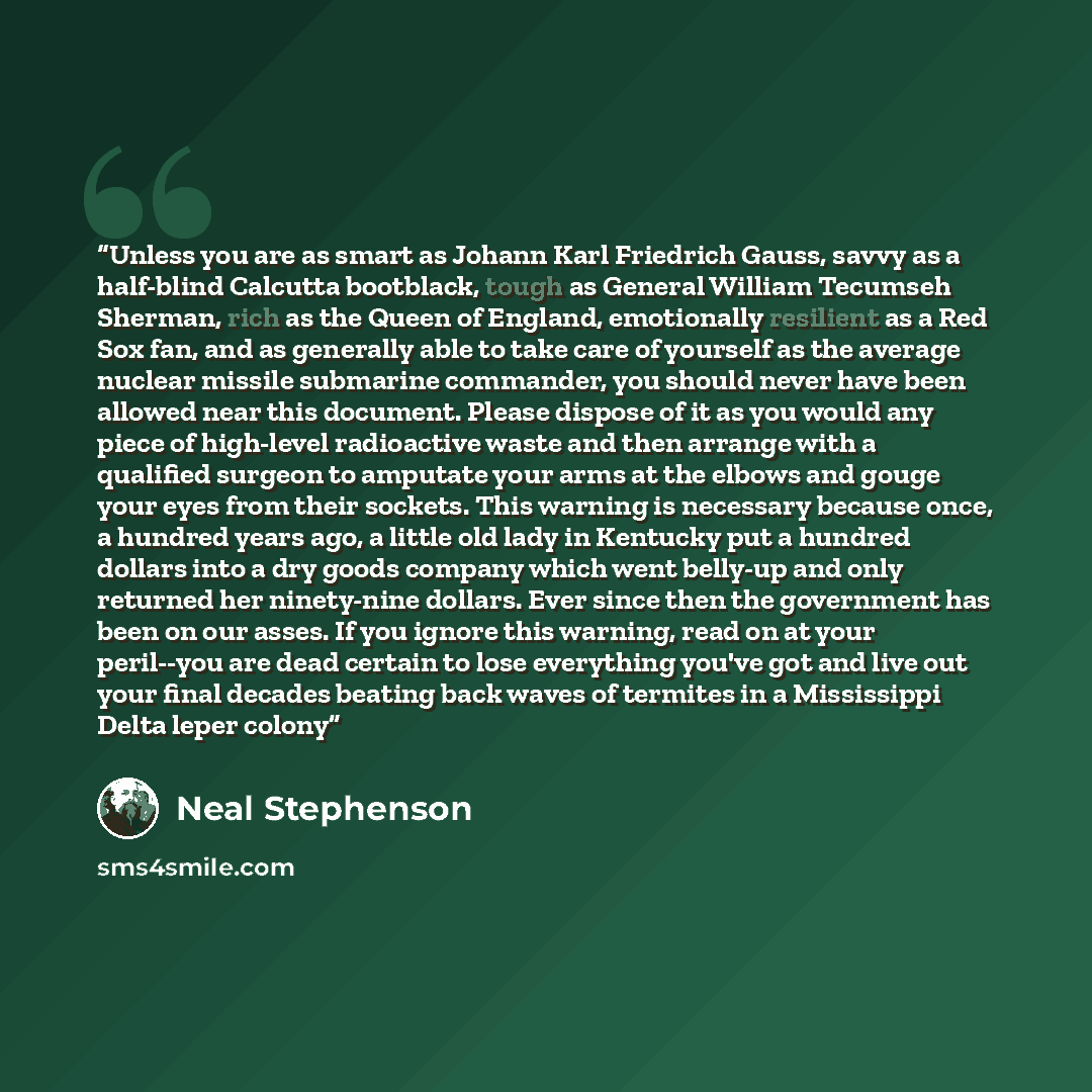 “Unless you are as smart as Johann Karl Friedrich Gauss, savvy as a half-blind Calcutta bootblack, tough as General William Tecumseh Sherman, rich as the Queen of England, emotionally resilient as a Red Sox fan, and as generally able to take care of yourself as the average nuclear missile submarine…” quote by Neal Stephenson