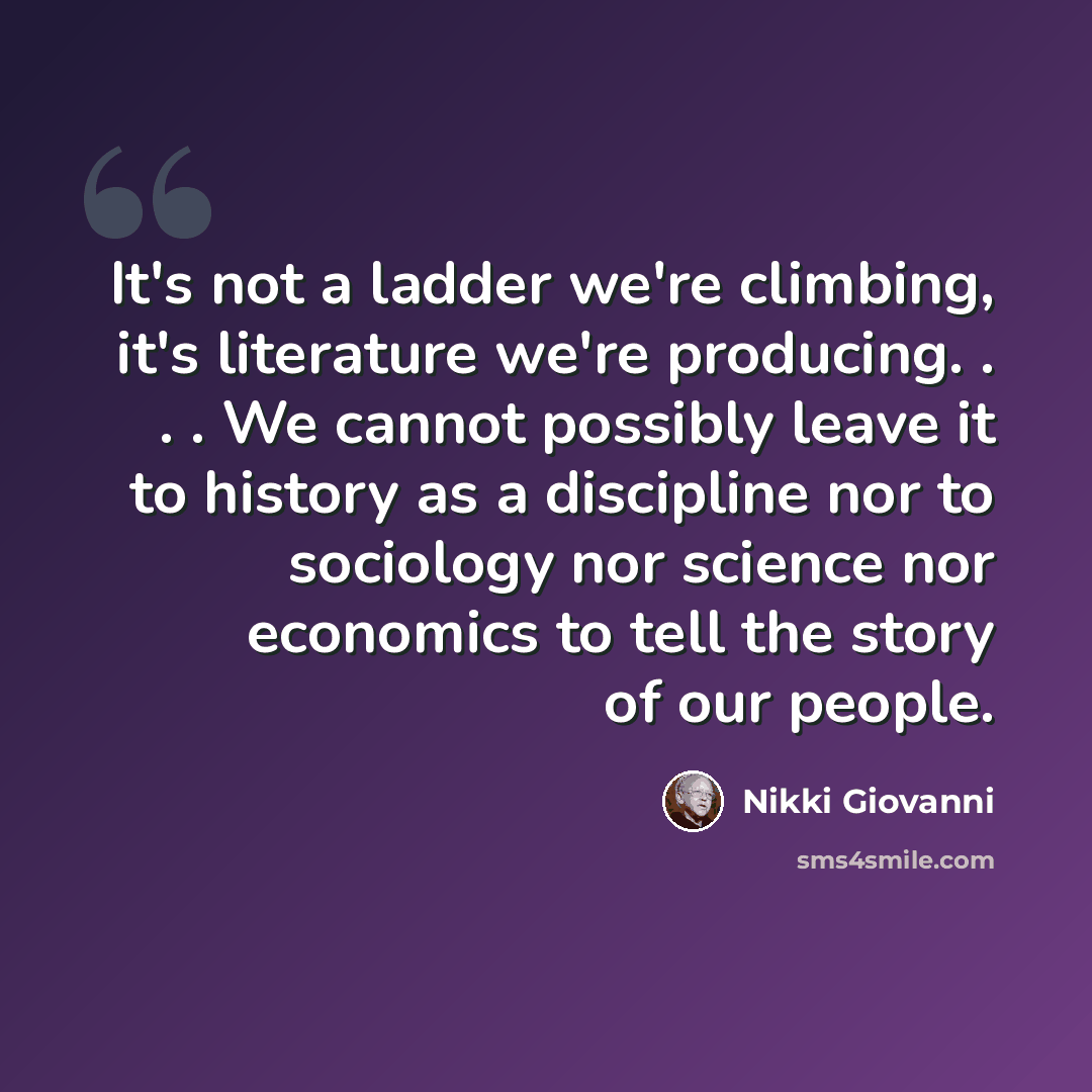 “It's not a ladder we're climbing, it's literature we're producing. . . . We cannot possibly leave it to history as a discipline nor to sociology nor science nor economics to tell the story of our people.” quote by Nikki Giovanni