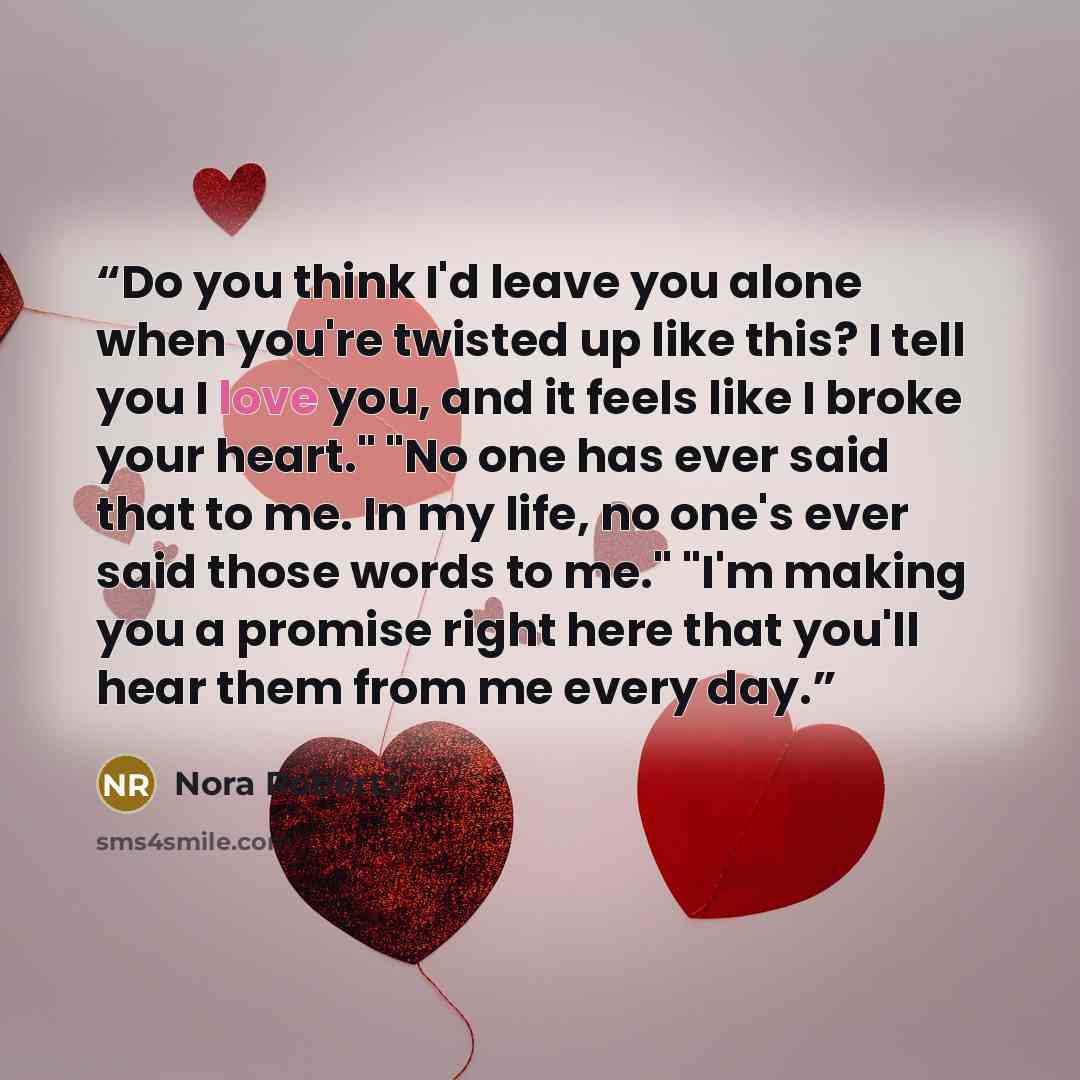 “Do you think I'd leave you alone when you're twisted up like this? I tell you I love you, and it feels like I broke your heart." "No one has ever said that to me. In my life, no one's ever said those words to me." "I'm making you a promise right here that you'll hear them from me every day.” quote by Nora Roberts