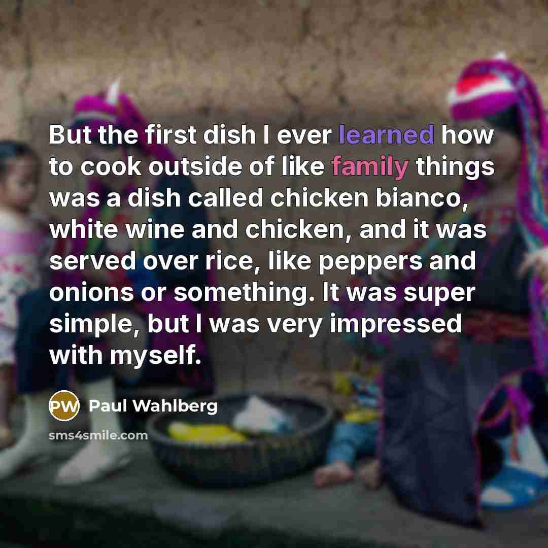 “But the first dish I ever learned how to cook outside of like family things was a dish called chicken bianco, white wine and chicken, and it was served over rice, like peppers and onions or something. It was super simple, but I was very impressed with myself.” quote by Paul Wahlberg
