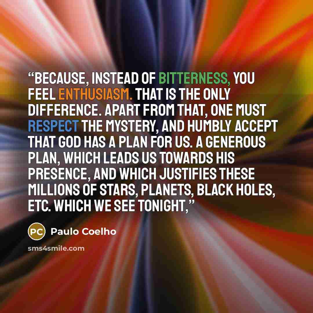 “Because, instead of bitterness, you feel enthusiasm. That is the only difference. Apart from that, one must respect the Mystery, and humbly accept that God has a plan for us. A generous plan, which leads us towards His presence, and which justifies these millions of stars, planets, black holes…” quote by Paulo Coelho