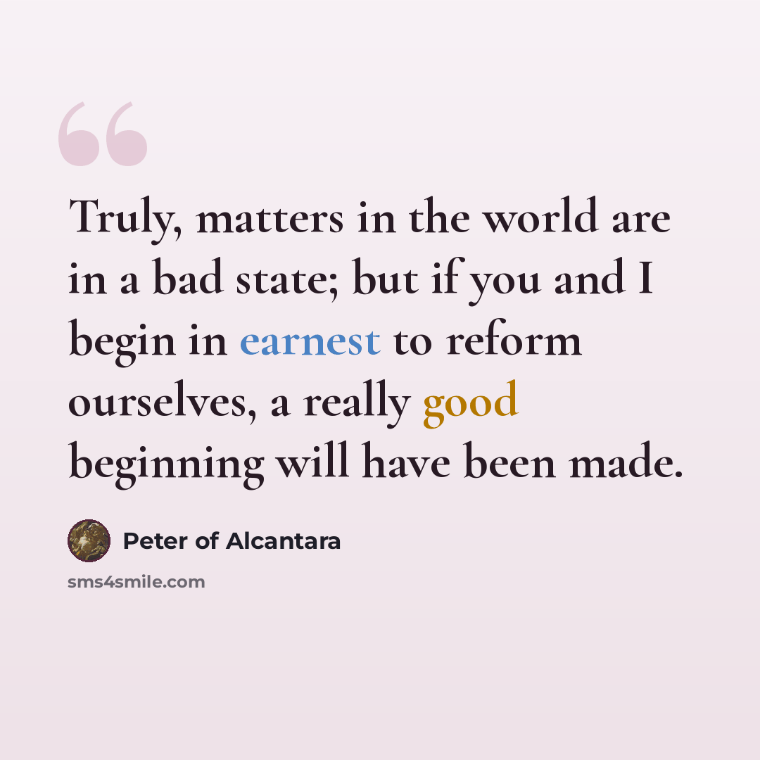 “Truly, matters in the world are in a bad state; but if you and I begin in earnest to reform ourselves, a really good beginning will have been made.” quote by Peter of Alcantara