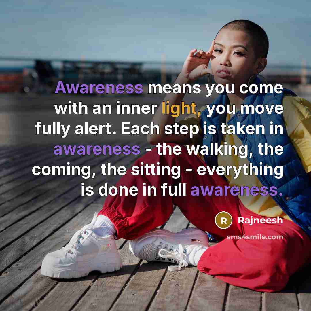 “Awareness means you come with an inner light, you move fully alert. Each step is taken in awareness - the walking, the coming, the sitting - everything is done in full awareness.” quote by Rajneesh