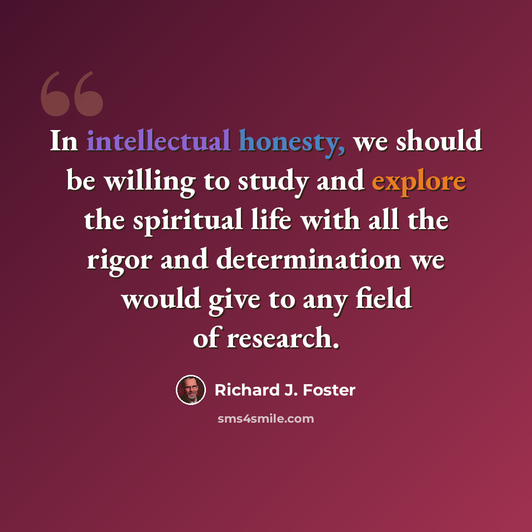“In intellectual honesty, we should be willing to study and explore the spiritual life with all the rigor and determination we would give to any field of research.” quote by Richard J. Foster