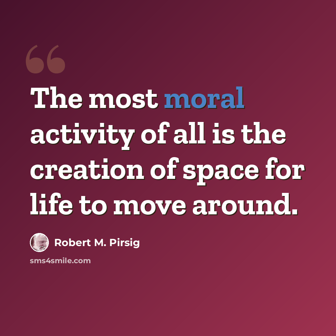“The most moral activity of all is the creation of space for life to move around.” quote by Robert M. Pirsig