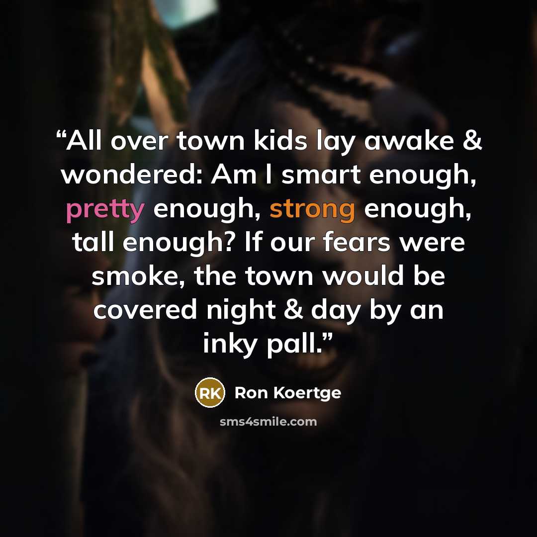 “All over town kids lay awake & wondered: Am I smart enough, pretty enough, strong enough, tall enough? If our fears were smoke, the town would be covered night & day by an inky pall.” quote by Ron Koertge