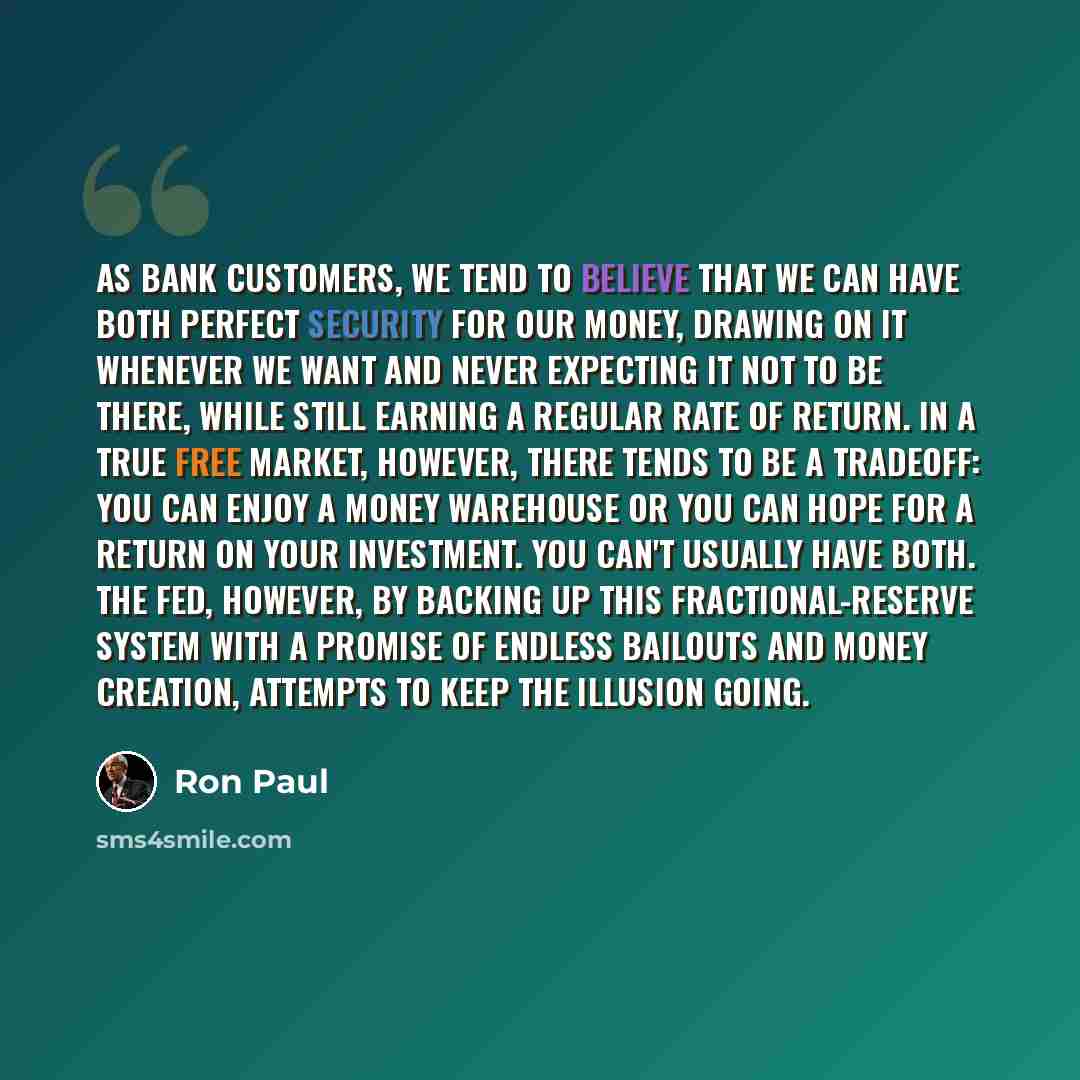 “As bank customers, we tend to believe that we can have both perfect security for our money, drawing on it whenever we want and never expecting it not to be there, while still earning a regular rate of return. In a true free market, however, there tends to be a tradeoff: you can enjoy a money…” quote by Ron Paul