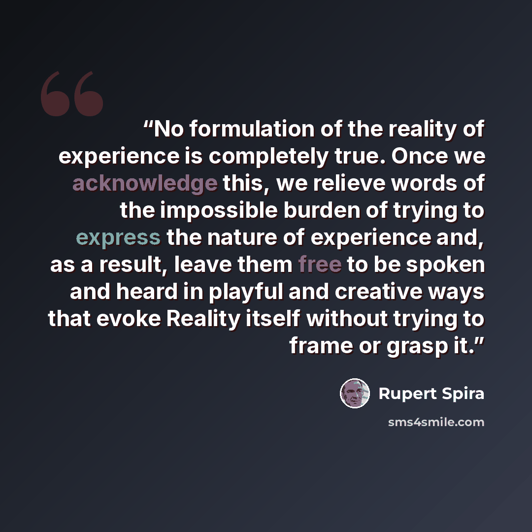 “No formulation of the reality of experience is completely true. Once we acknowledge this, we relieve words of the impossible burden of trying to express the nature of experience and, as a result, leave them free to be spoken and heard in playful and creative ways that evoke Reality itself without…” quote by Rupert Spira
