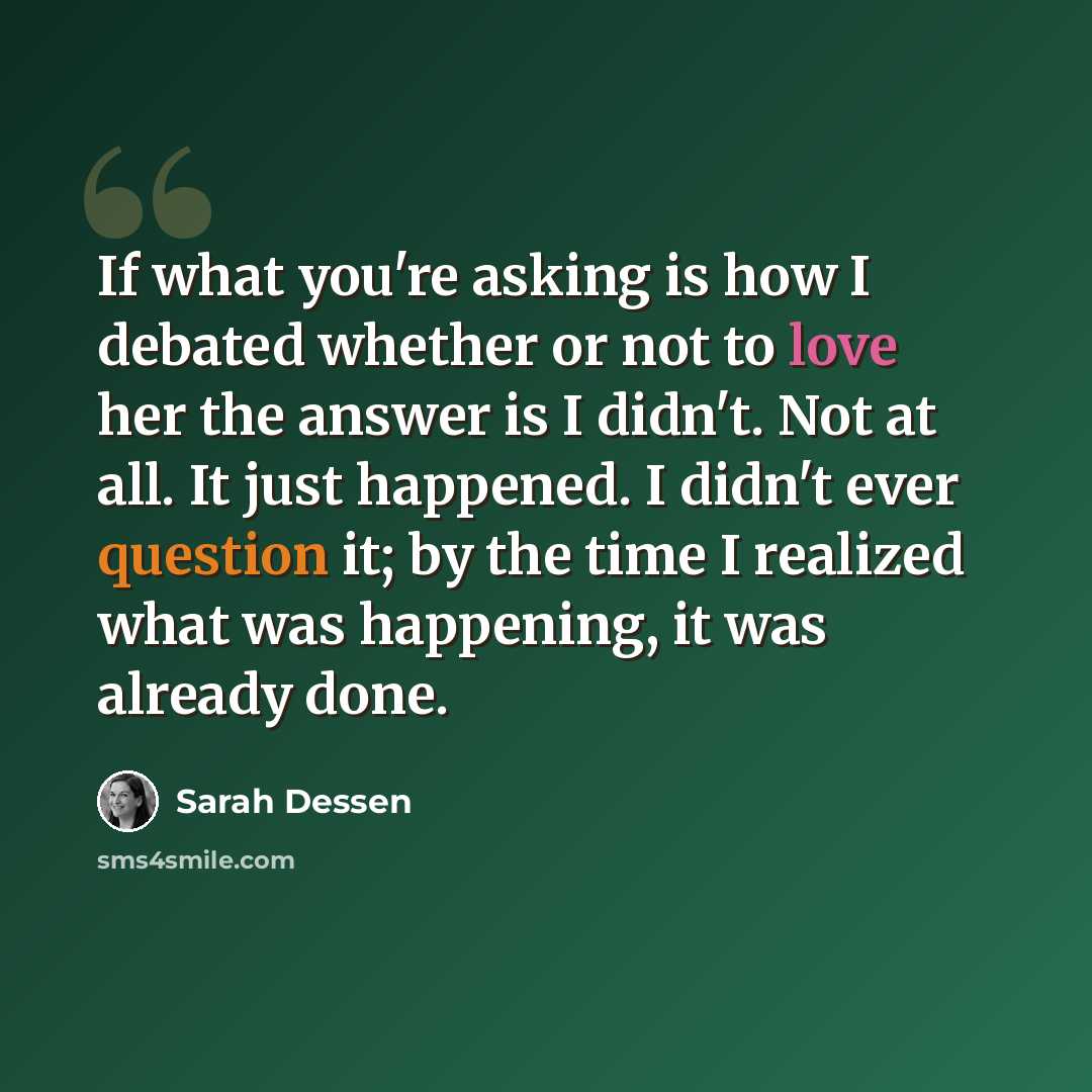 “If what you're asking is how I debated whether or not to love her the answer is I didn't. Not at all. It just happened. I didn't ever question it; by the time I realized what was happening, it was already done.” quote by Sarah Dessen