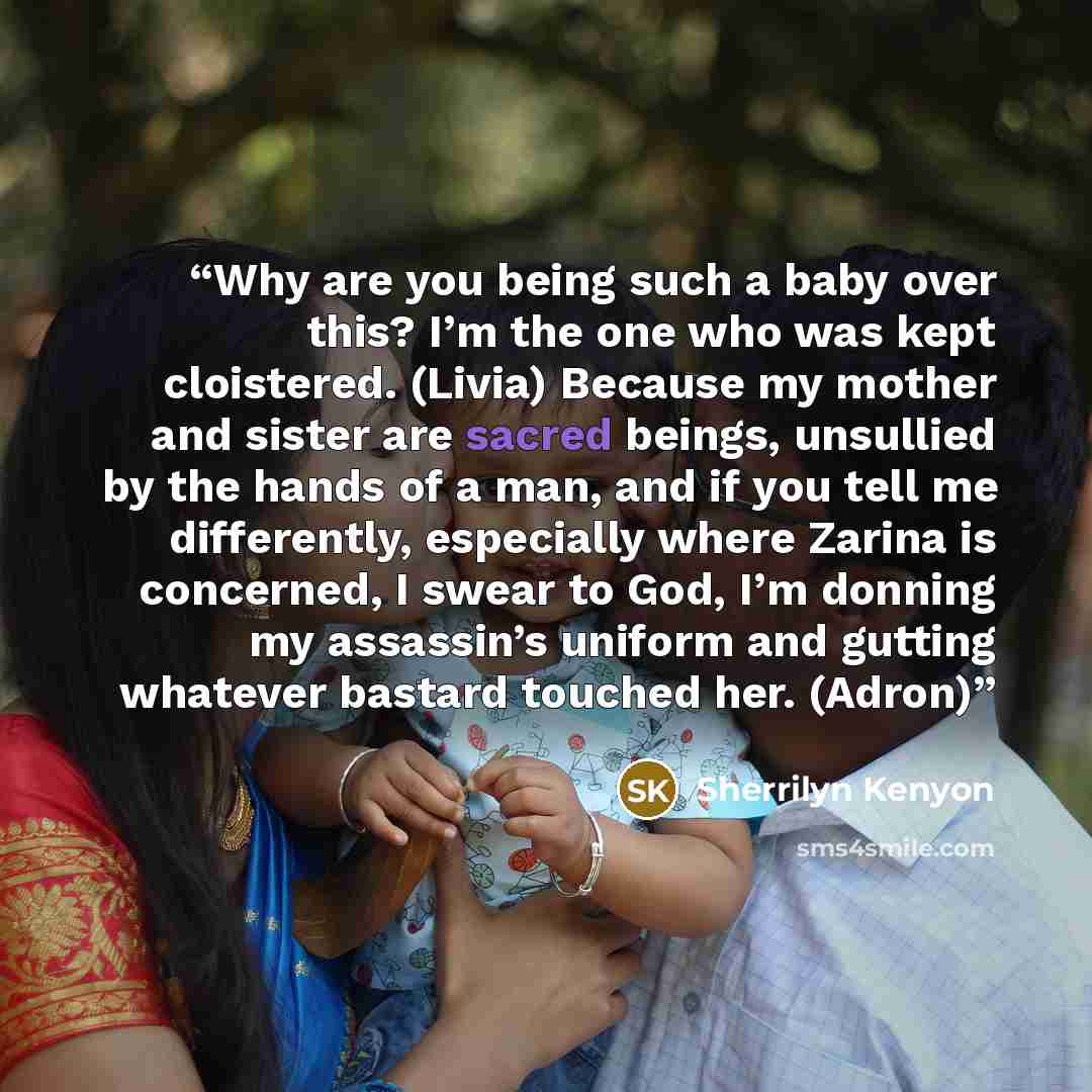 “Why are you being such a baby over this? I’m the one who was kept cloistered. (Livia) Because my mother and sister are sacred beings, unsullied by the hands of a man, and if you tell me differently, especially where Zarina is concerned, I swear to God, I’m donning my assassin’s uniform and gutting…” quote by Sherrilyn Kenyon