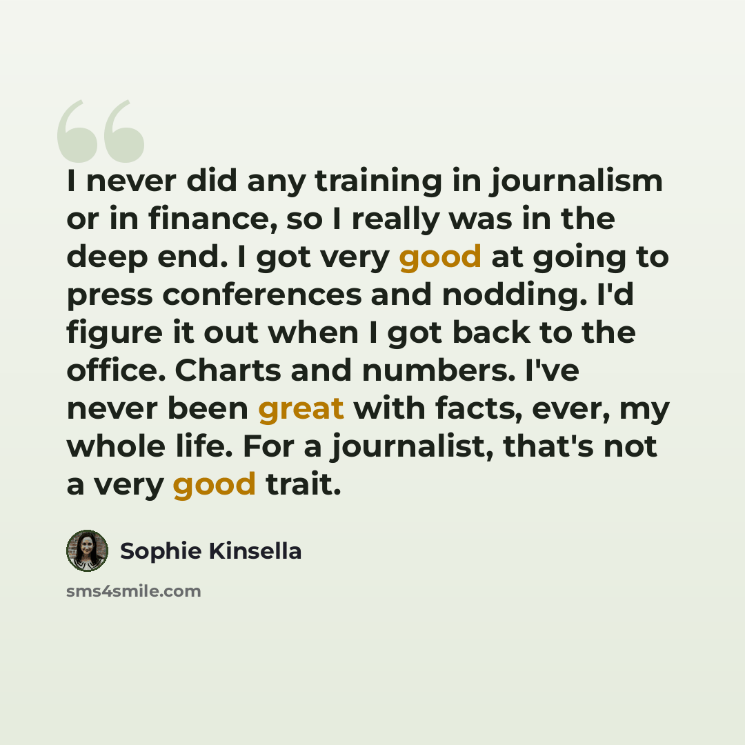 “I never did any training in journalism or in finance, so I really was in the deep end. I got very good at going to press conferences and nodding. I'd figure it out when I got back to the office. Charts and numbers. I've never been great with facts, ever, my whole life. For a journalist, that's not…” quote by Sophie Kinsella