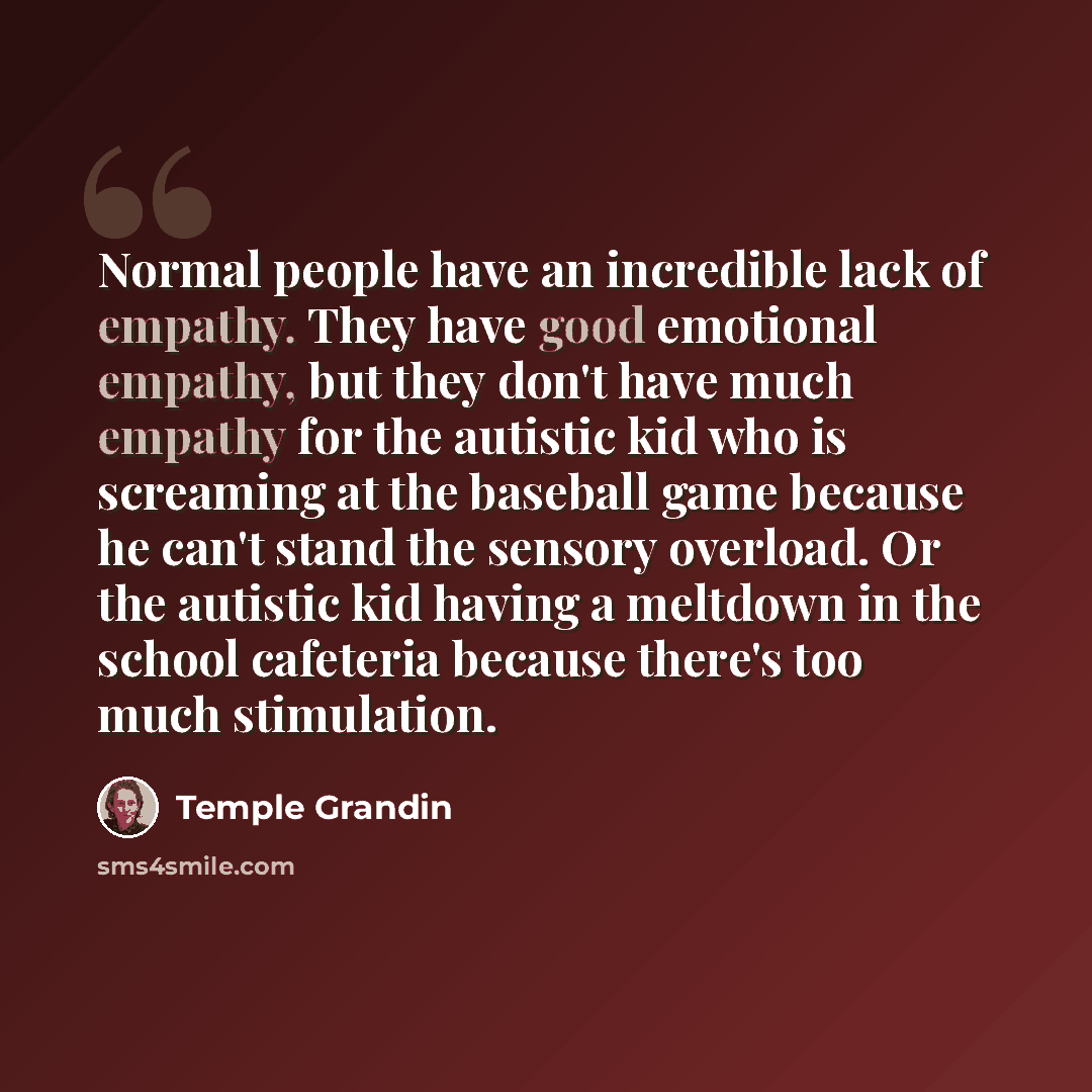 “Normal people have an incredible lack of empathy. They have good emotional empathy, but they don't have much empathy for the autistic kid who is screaming at the baseball game because he can't stand the sensory overload. Or the autistic kid having a meltdown in the school cafeteria because there's…” quote by Temple Grandin