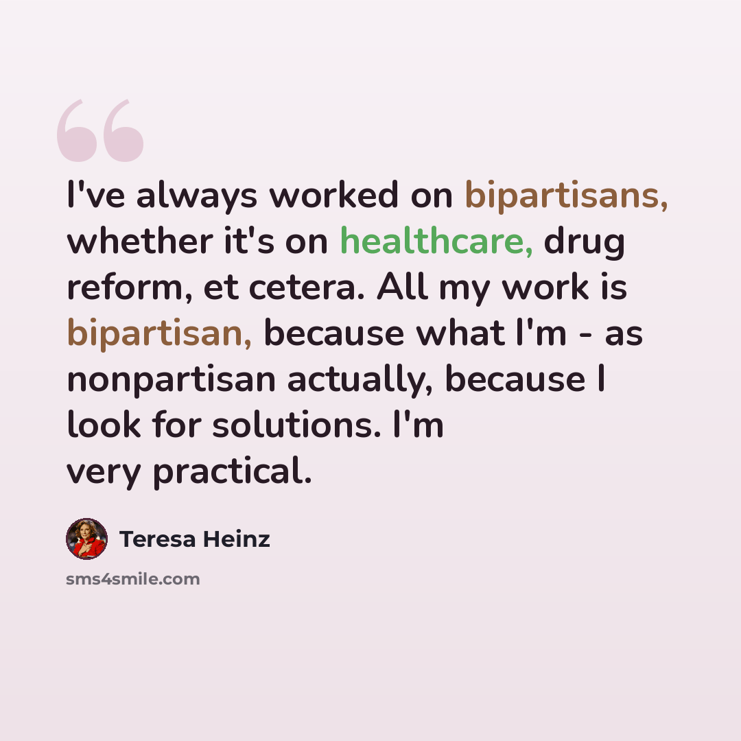 “I've always worked on bipartisans, whether it's on healthcare, drug reform, et cetera. All my work is bipartisan, because what I'm - as nonpartisan actually, because I look for solutions. I'm very practical.” quote by Teresa Heinz