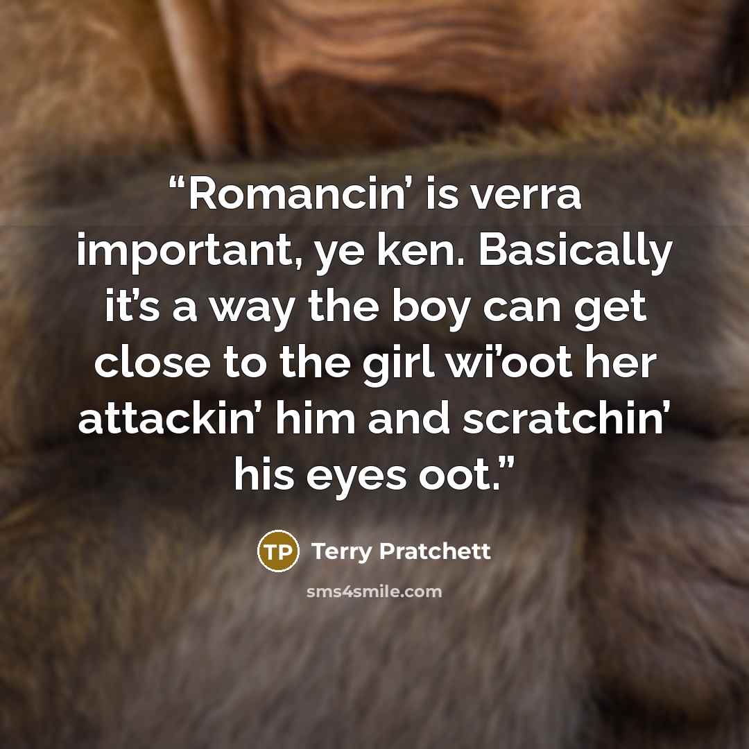 “Romancin’ is verra important, ye ken. Basically it’s a way the boy can get close to the girl wi’oot her attackin’ him and scratchin’ his eyes oot.” quote by Terry Pratchett