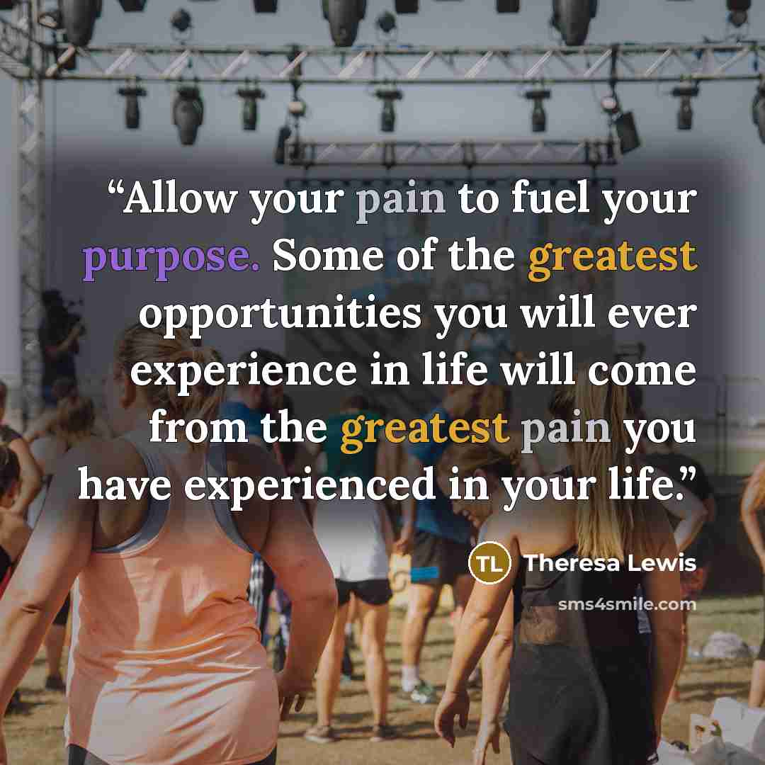 “Allow your pain to fuel your purpose. Some of the greatest opportunities you will ever experience in life will come from the greatest pain you have experienced in your life.” quote by Theresa Lewis