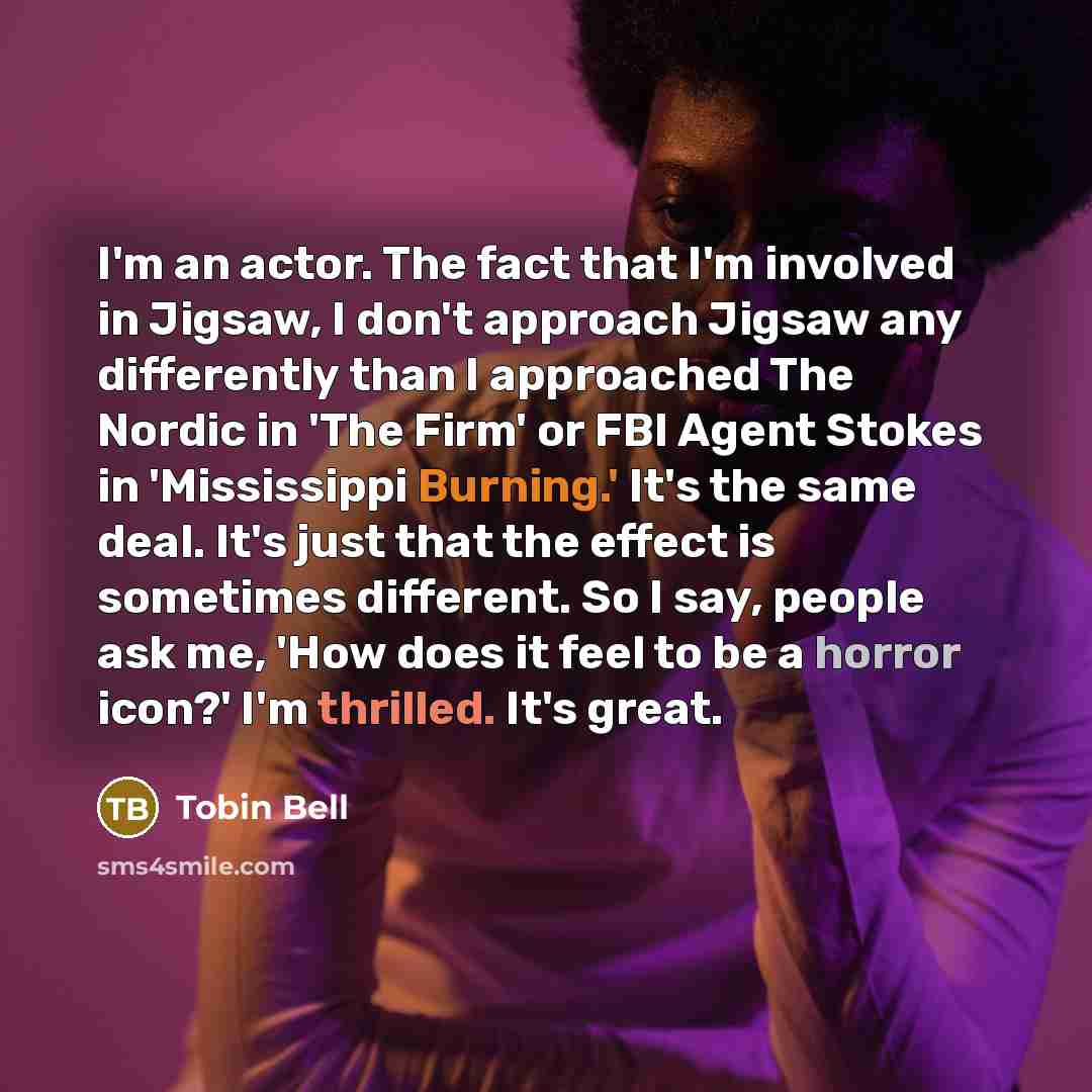 “I'm an actor. The fact that I'm involved in Jigsaw, I don't approach Jigsaw any differently than I approached The Nordic in 'The Firm' or FBI Agent Stokes in 'Mississippi Burning.' It's the same deal. It's just that the effect is sometimes different. So I say, people ask me, 'How does it feel to…” quote by Tobin Bell
