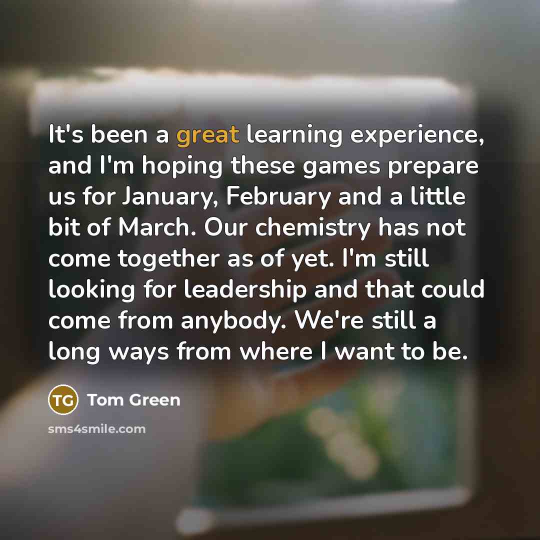 “It's been a great learning experience, and I'm hoping these games prepare us for January, February and a little bit of March. Our chemistry has not come together as of yet. I'm still looking for leadership and that could come from anybody. We're still a long ways from where I want to be.” quote by Tom Green