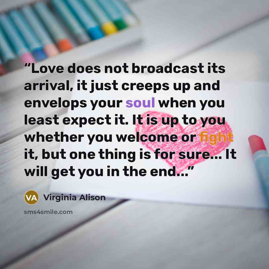 “Love does not broadcast its arrival, it just creeps up and envelops your soul when you least expect it. It is up to you whether you welcome or fight it, but one thing is for sure... It will get you in the end...” quote by Virginia Alison