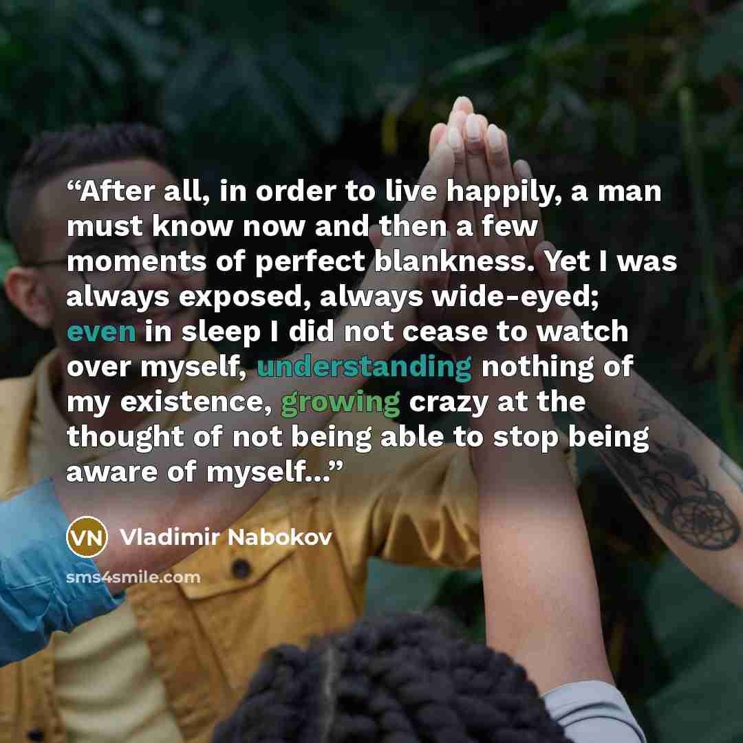 “After all, in order to live happily, a man must know now and then a few moments of perfect blankness. Yet I was always exposed, always wide-eyed; even in sleep I did not cease to watch over myself, understanding nothing of my existence, growing crazy at the thought of not being able to stop being…” quote by Vladimir Nabokov