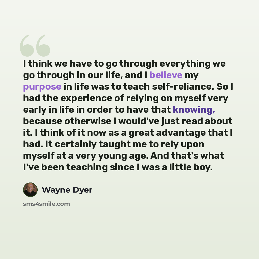 “I think we have to go through everything we go through in our life, and I believe my purpose in life was to teach self-reliance. So I had the experience of relying on myself very early in life in order to have that knowing, because otherwise I would've just read about it. I think of it now as a…” quote by Wayne Dyer