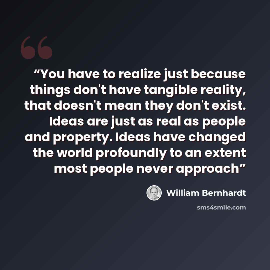 “You have to realize just because things don't have tangible reality, that doesn't mean they don't exist. Ideas are just as real as people and property. Ideas have changed the world profoundly to an extent most people never approach” quote by William Bernhardt