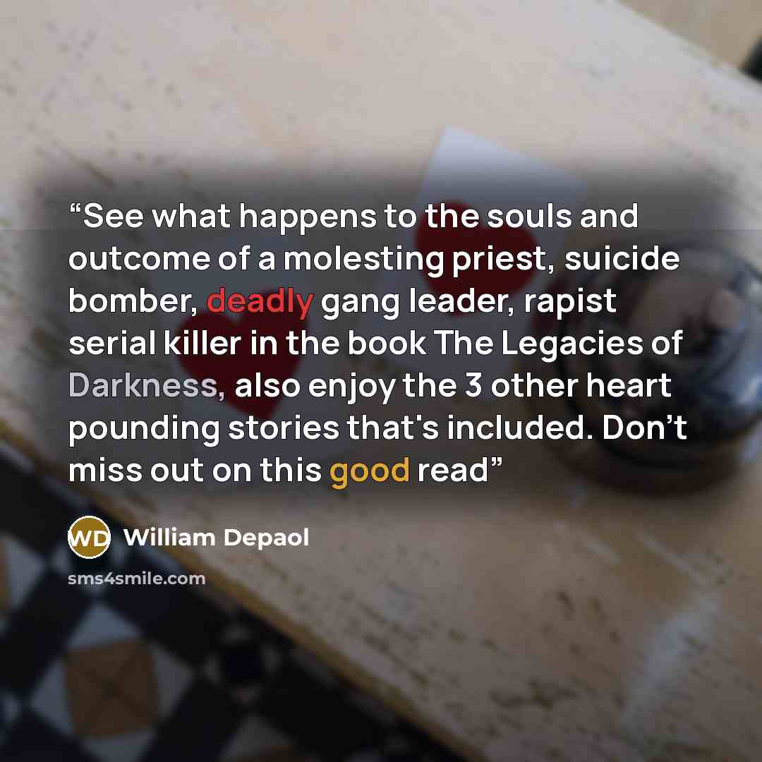 “See what happens to the souls and outcome of a molesting priest, suicide bomber, deadly gang leader, rapist serial killer in the book The Legacies of Darkness, also enjoy the 3 other heart pounding stories that's included. Don't miss out on this good read” quote by William Depaol