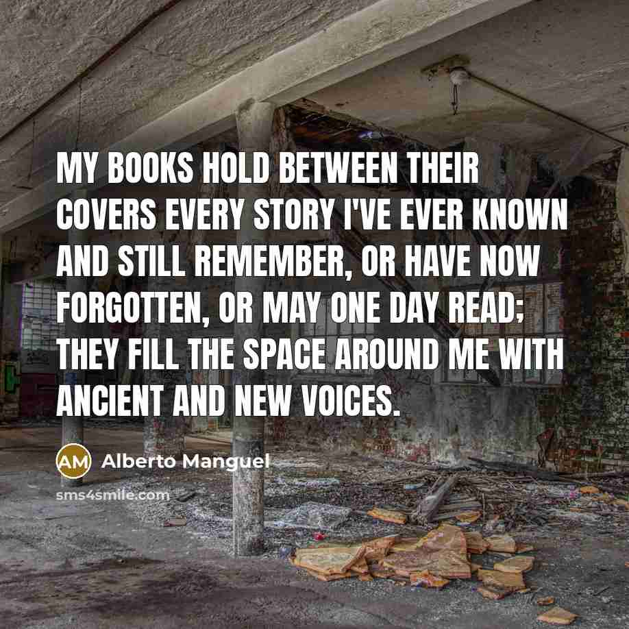 “My books hold between their covers every story I've ever known and still remember, or have now forgotten, or may one day read; they fill the space around me with ancient and new voices.” quote by Alberto Manguel