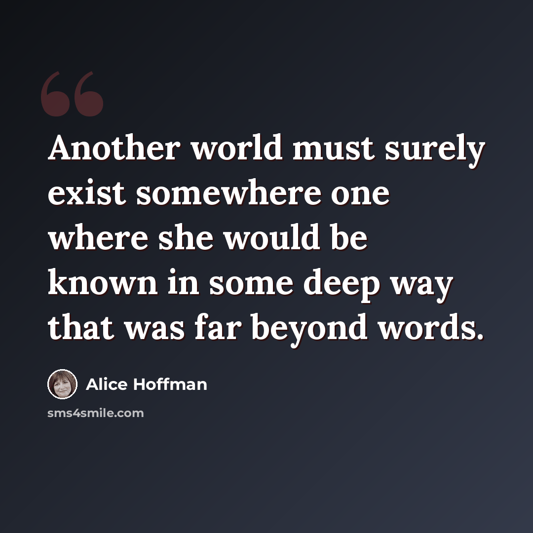 “Another world must surely exist somewhere one where she would be known in some deep way that was far beyond words.” quote by Alice Hoffman
