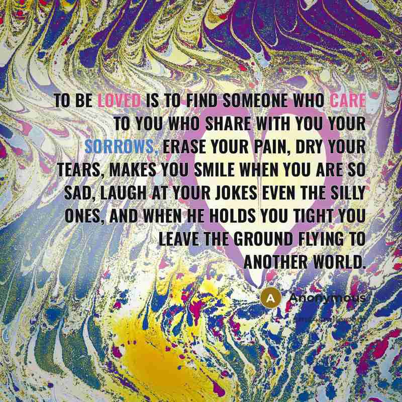 “To be loved is to find someone who care to you who share with you your sorrows, erase your pain, dry your tears, makes you smile when you are so sad, laugh at your jokes even the silly ones, and when he holds you tight you leave the ground flying to another world.” quote by Anonymous