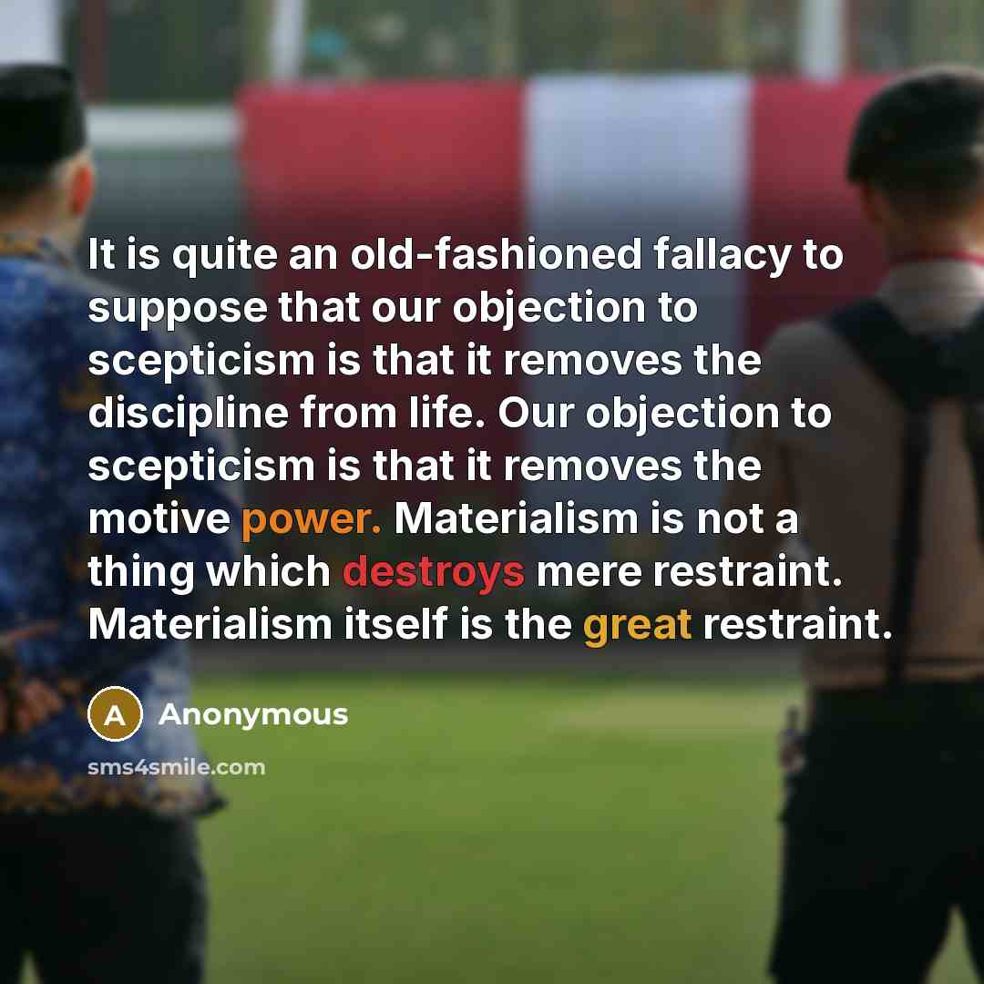 “It is quite an old-fashioned fallacy to suppose that our objection to scepticism is that it removes the discipline from life. Our objection to scepticism is that it removes the motive power. Materialism is not a thing which destroys mere restraint. Materialism itself is the great restraint.” quote by Anonymous