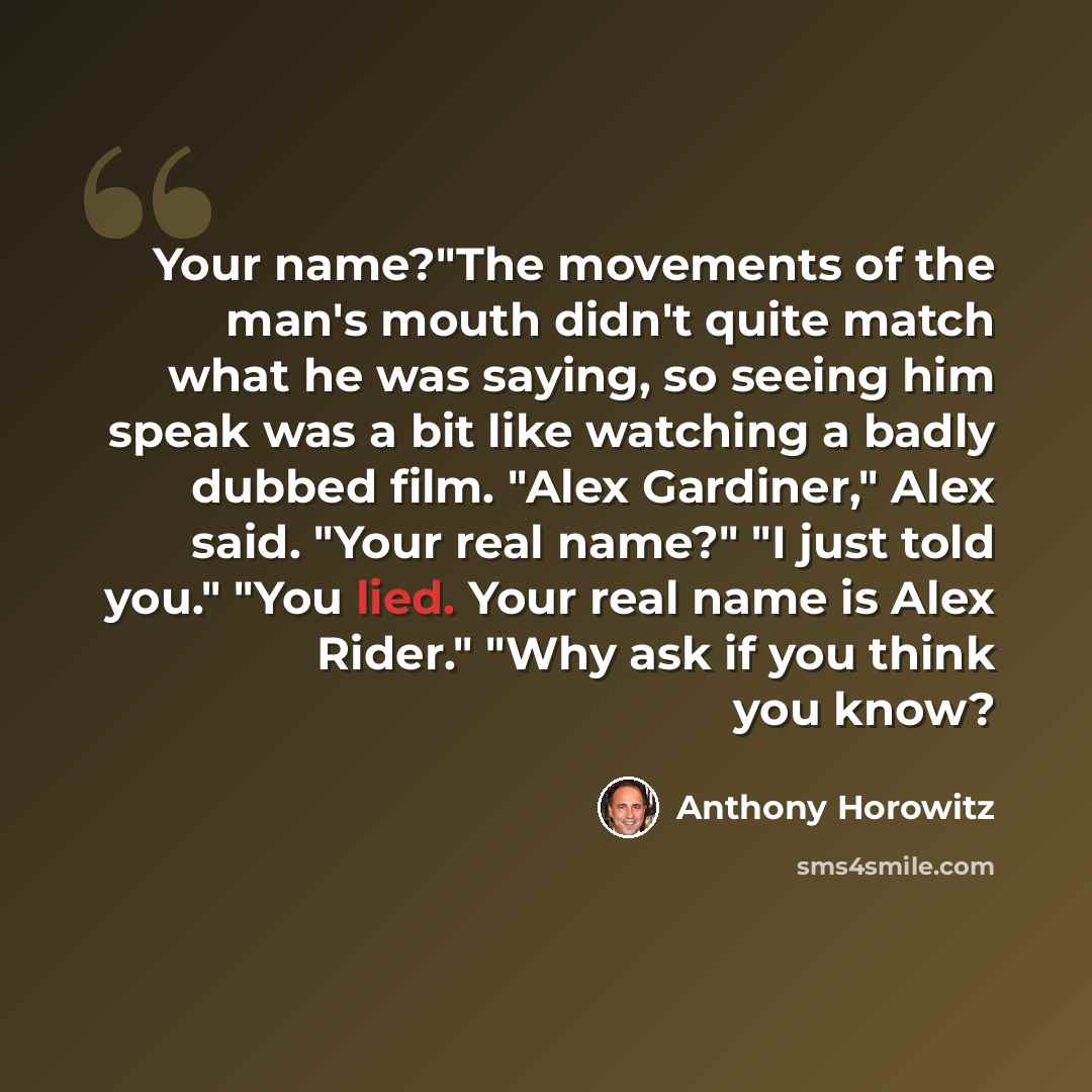 “Your name?"The movements of the man's mouth didn't quite match what he was saying, so seeing him speak was a bit like watching a badly dubbed film. "Alex Gardiner," Alex said. "Your real name?" "I just told you." "You lied. Your real name is Alex Rider." "Why ask if you think you know?” quote by Anthony Horowitz